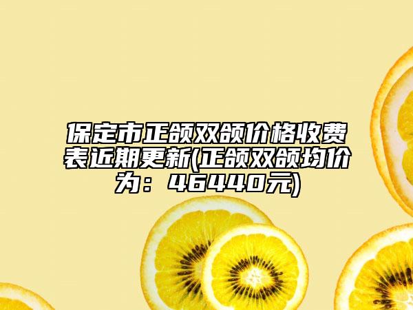 保定市正颌双颌价格收费表近期更新(正颌双颌均价为：46440元)