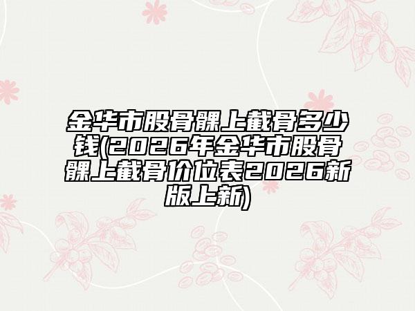 金华市股骨髁上截骨多少钱(2026年金华市股骨髁上截骨价位表2026新版上新)