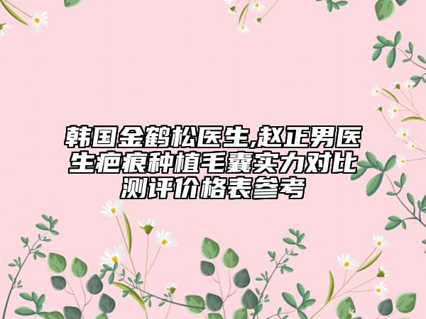 韩国金鹤松医生,赵正男医生疤痕种植毛囊实力对比测评价格表参考