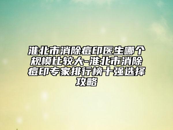 淮北市消除痘印医生哪个规模比较大-淮北市消除痘印专家排行榜十强选择攻略