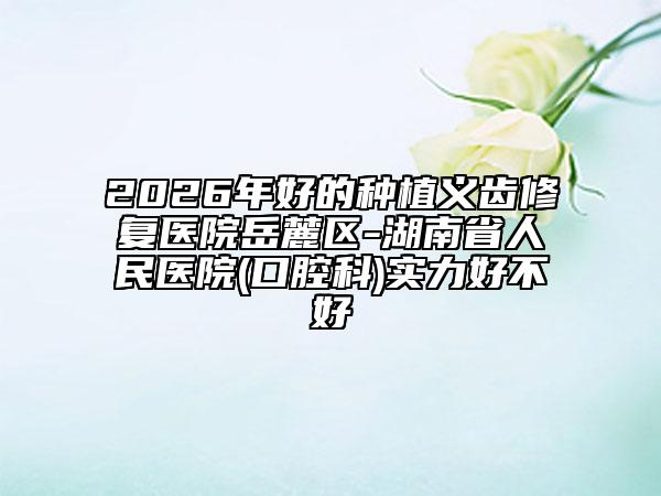 2026年好的种植义齿修复医院岳麓区-湖南省人民医院(口腔科)实力好不好