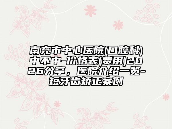 南充市中心医院(口腔科)中不中-价格表(费用)2026分享，医院介绍一览-短牙齿矫正案例