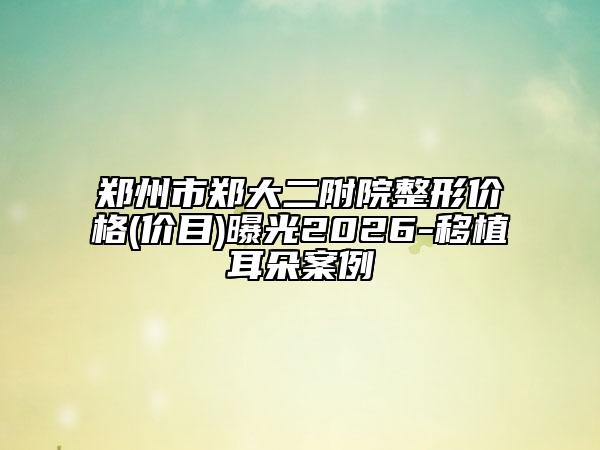 郑州市郑大二附院整形价格(价目)曝光2026-移植耳朵案例