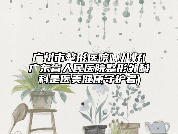 广州市整形医院哪儿好(广东省人民医院整形外科科是医美健康守护者)