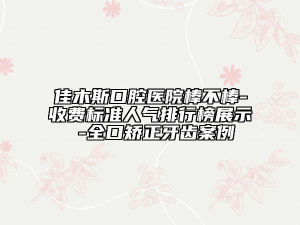 佳木斯口腔医院棒不棒-收费标准人气排行榜展示 -全口矫正牙齿案例