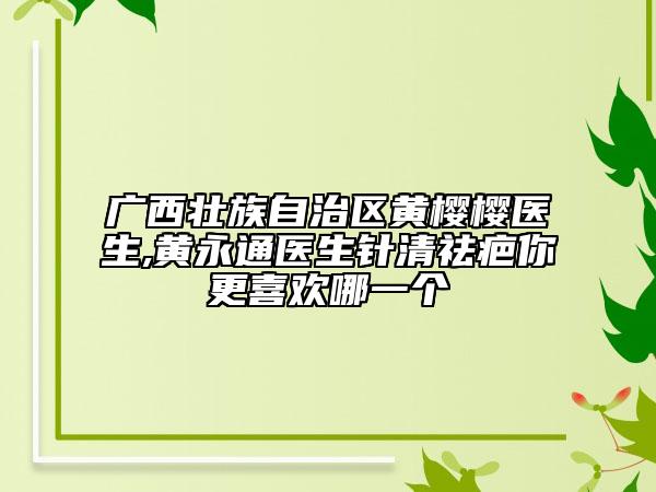 广西壮族自治区黄樱樱医生,黄永通医生针清祛疤你更喜欢哪一个