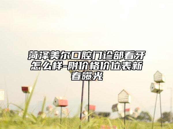 菏泽美尔口腔门诊部看牙怎么样-附价格价位表新春曝光