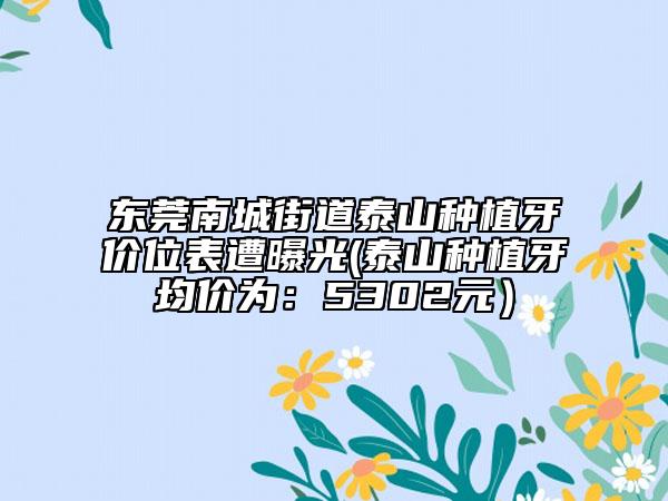 东莞南城街道泰山种植牙价位表遭曝光(泰山种植牙均价为：5302元）