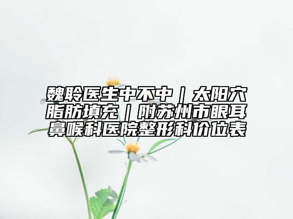 魏聆医生中不中｜太阳穴脂肪填充｜附苏州市眼耳鼻喉科医院整形科价位表