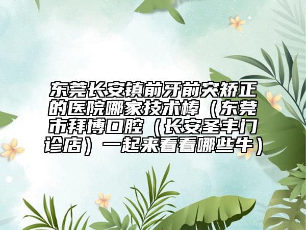 东莞长安镇前牙前突矫正的医院哪家技术棒（东莞市拜博口腔（长安圣丰门诊店）一起来看看哪些牛）