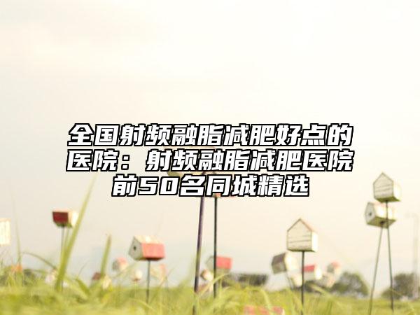 全国射频融脂减肥好点的医院：射频融脂减肥医院前50名同城精选
