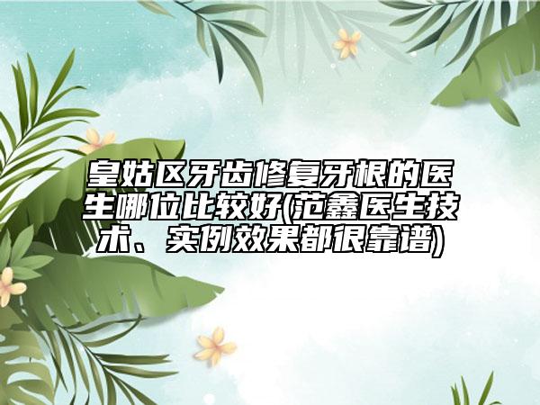 皇姑区牙齿修复牙根的医生哪位比较好(范鑫医生技术、实例效果都很靠谱)