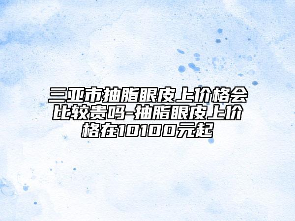 三亚市抽脂眼皮上价格会比较贵吗-抽脂眼皮上价格在10100元起