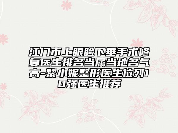 江门市上眼睑下垂手术修复医生排名当属当地名气高-黎小妮整形医生位列10强医生推荐