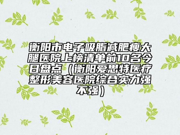 衡阳市电子吸脂减肥瘦大腿医院上榜清单前10名今日盘点(衡阳爱思特医疗整形美容医院综合实力强不强)