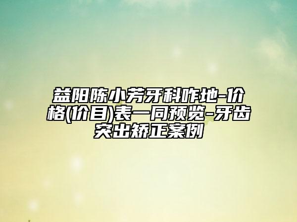益阳陈小芳牙科咋地-价格(价目)表一同预览-牙齿突出矫正案例
