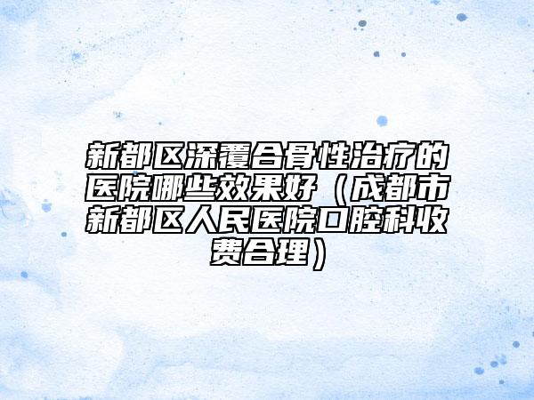 新都区深覆合骨性治疗的医院哪些效果好(成都市新都区人民医院口腔科收费合理)