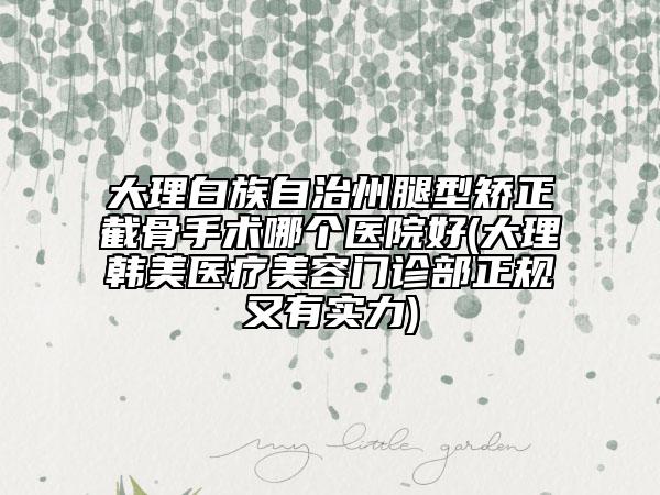 大理白族自治州腿型矫正截骨手术哪个医院好(大理韩美医疗美容门诊部正规又有实力)