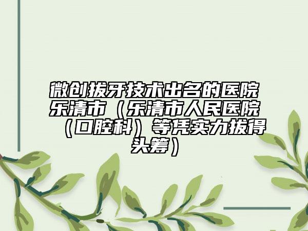 微创拔牙技术出名的医院乐清市（乐清市人民医院（口腔科）等凭实力拔得头筹）