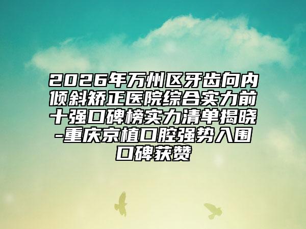 2026年万州区牙齿向内倾斜矫正医院综合实力前十强口碑榜实力清单揭晓-重庆京植口腔强势入围口碑获赞
