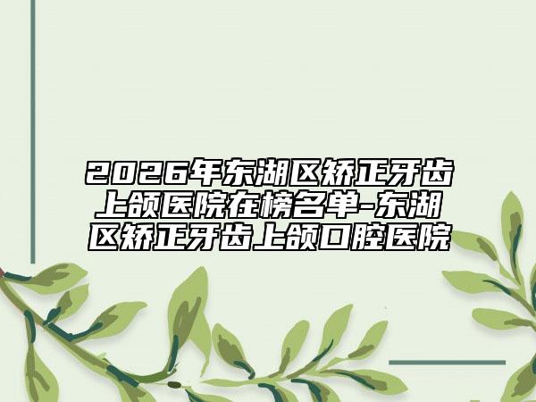 2026年东湖区矫正牙齿上颌医院在榜名单-东湖区矫正牙齿上颌口腔医院