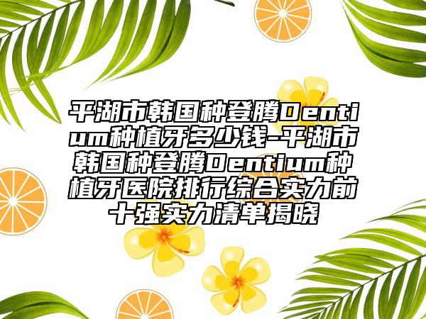 平湖市韩国种登腾Dentium种植牙多少钱-平湖市韩国种登腾Dentium种植牙医院排行综合实力前十强实力清单揭晓