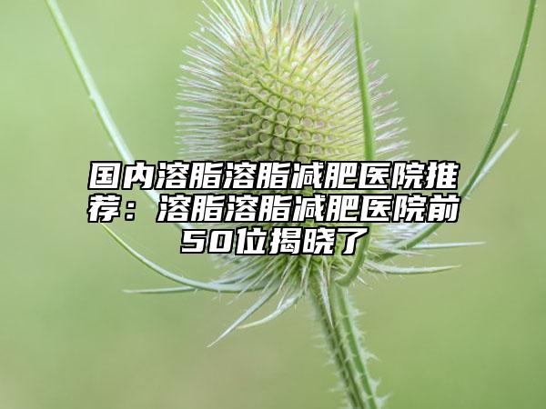 国内溶脂溶脂减肥医院推荐：溶脂溶脂减肥医院前50位揭晓了