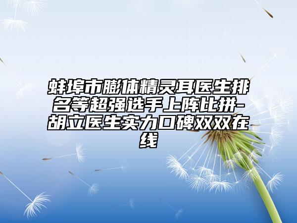 蚌埠市膨体精灵耳医生排名等超强选手上阵比拼-胡立医生实力口碑双双在线