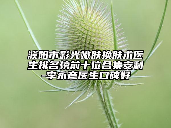 濮阳市彩光嫩肤换肤术医生排名榜前十位合集安利-李永彦医生口碑好