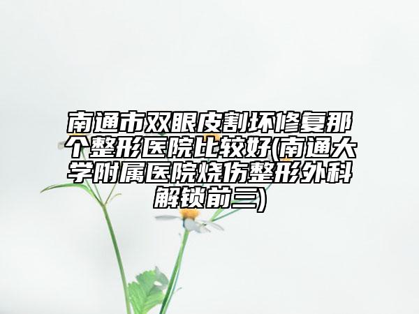 南通市双眼皮割坏修复那个整形医院比较好(南通大学附属医院烧伤整形外科解锁前三)