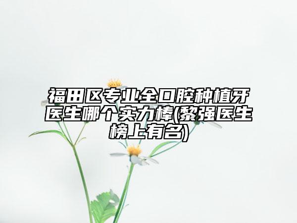 福田区专业全口腔种植牙医生哪个实力棒(黎强医生榜上有名)