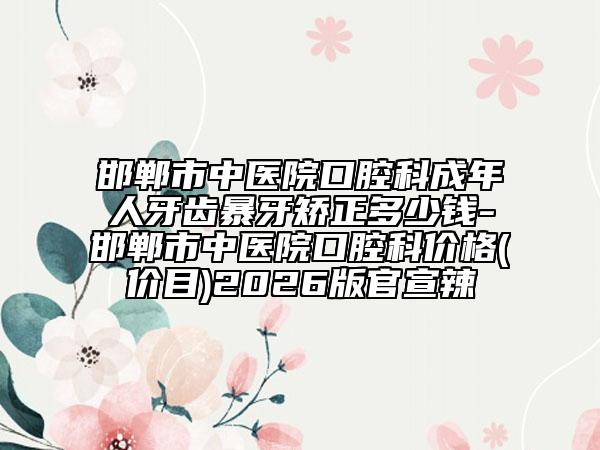 邯郸市中医院口腔科成年人牙齿暴牙矫正多少钱-邯郸市中医院口腔科价格(价目)2026版官宣辣