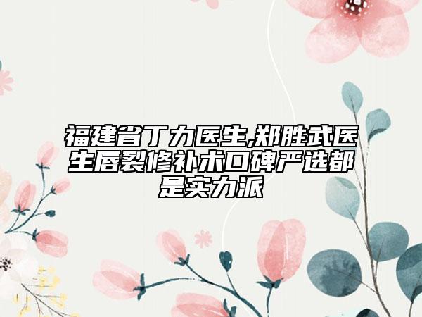 福建省丁力医生,郑胜武医生唇裂修补术口碑严选都是实力派