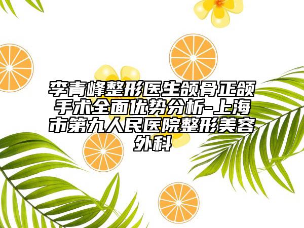 李青峰整形医生颌骨正颌手术全面优势分析-上海市第九人民医院整形美容外科