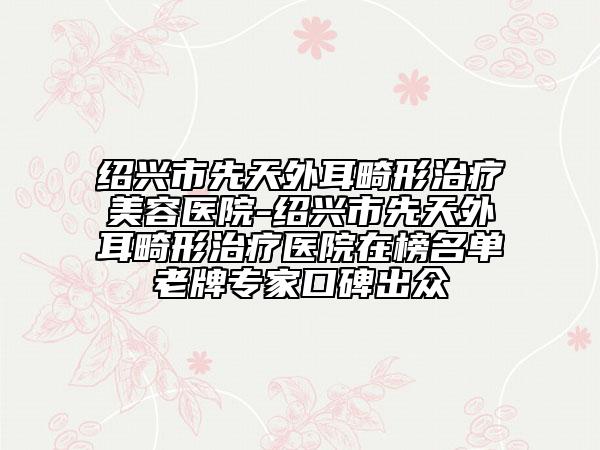 绍兴市先天外耳畸形治疗美容医院-绍兴市先天外耳畸形治疗医院在榜名单老牌专家口碑出众