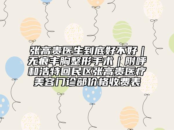 张高贵医生到底好不好｜无痕丰胸整形手术｜附呼和浩特回民区张高贵医疗美容门诊部价格收费表