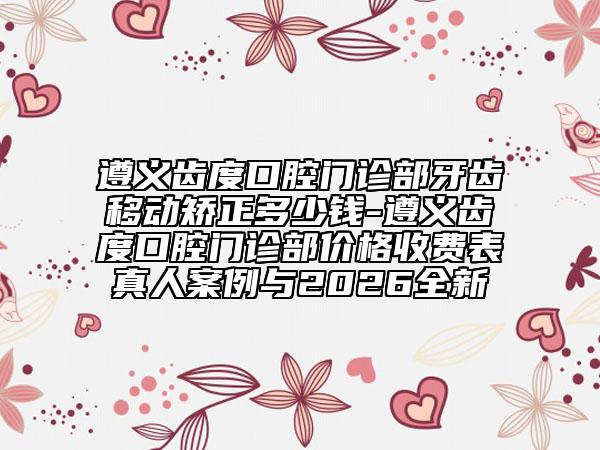 遵义齿度口腔门诊部牙齿移动矫正多少钱-遵义齿度口腔门诊部价格收费表真人案例与2026全新