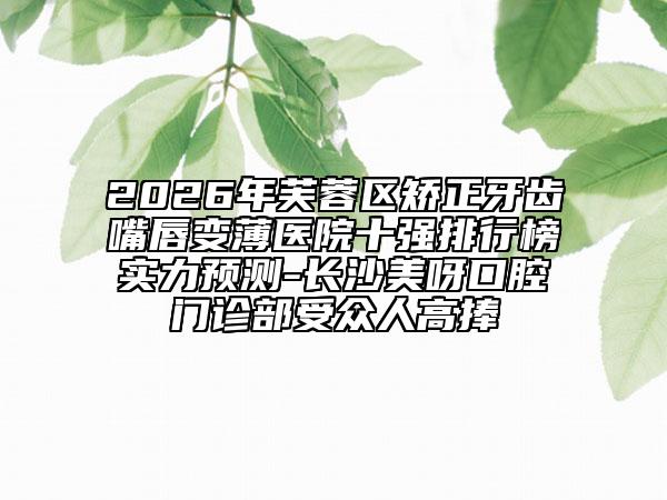 2026年芙蓉区矫正牙齿嘴唇变薄医院十强排行榜实力预测-长沙美呀口腔门诊部受众人高捧