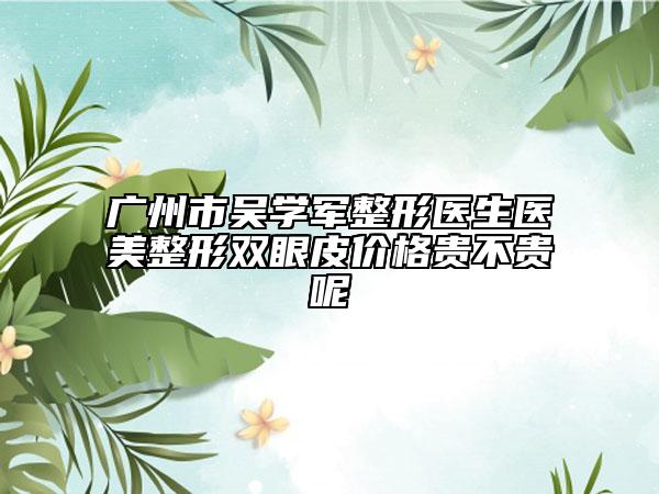 广州市吴学军整形医生医美整形双眼皮价格贵不贵呢