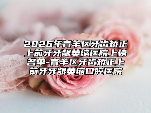2026年青羊区牙齿矫正上前牙牙龈萎缩医院上榜名单-青羊区牙齿矫正上前牙牙龈萎缩口腔医院