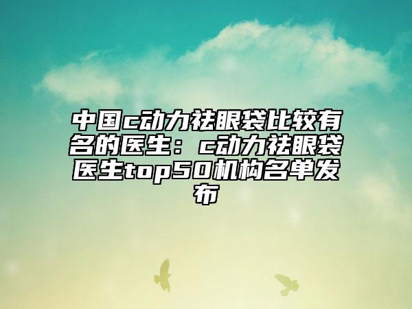 中国c动力祛眼袋比较有名的医生：c动力祛眼袋医生top50机构名单发布