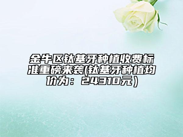 金牛区钛基牙种植收费标准重磅来袭(钛基牙种植均价为：24310元）
