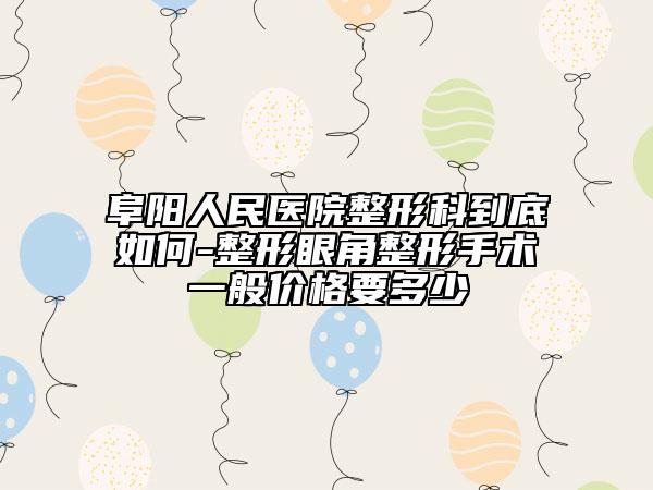 阜阳人民医院整形科到底如何-整形眼角整形手术一般价格要多少