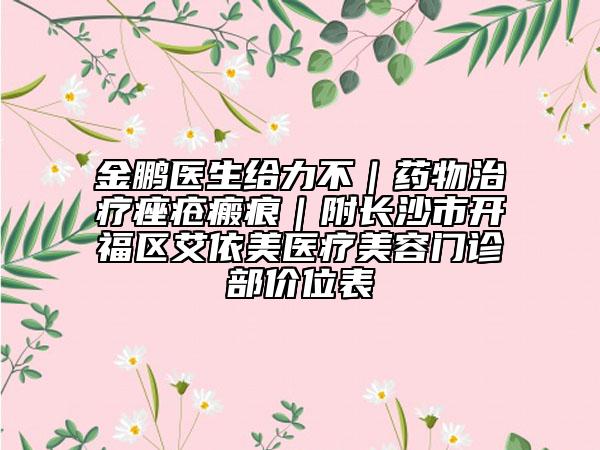 金鹏医生给力不|药物治疗痤疮瘢痕|附长沙市开福区艾依美医疗美容门诊部价位表