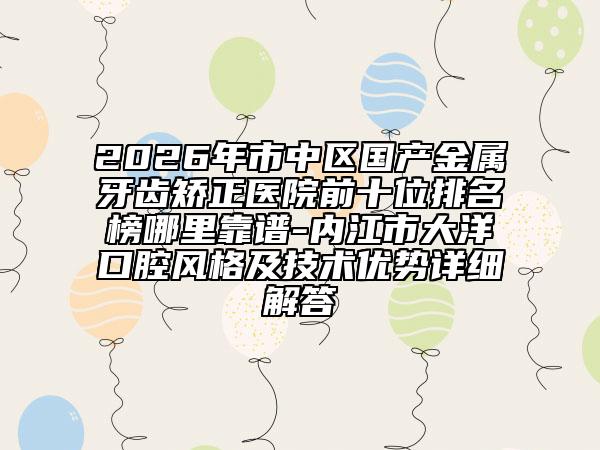 2026年市中区国产金属牙齿矫正医院前十位排名榜哪里靠谱-内江市大洋口腔风格及技术优势详细解答