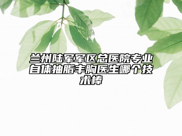 兰州陆军军区总医院专业自体抽脂丰胸医生哪个技术棒