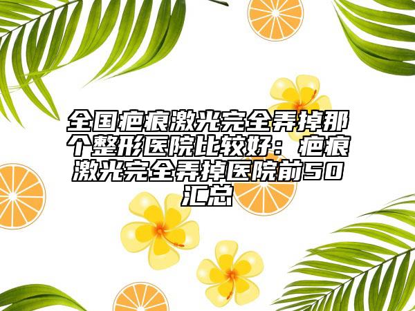 全国疤痕激光完全弄掉那个整形医院比较好：疤痕激光完全弄掉医院前50汇总