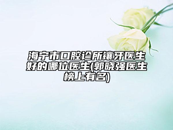 海宁市口腔诊所镶牙医生好的哪位医生(郭晓强医生榜上有名)