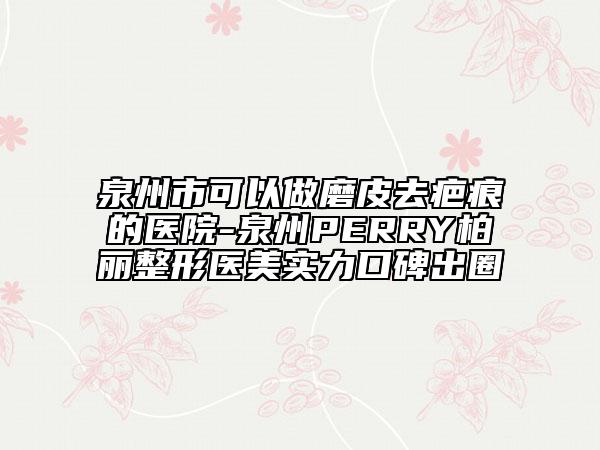 泉州市可以做磨皮去疤痕的医院-泉州PERRY柏丽整形医美实力口碑出圈