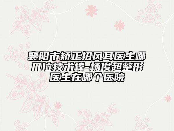 襄阳市矫正招风耳医生哪几位技术棒-杨俊超整形医生在哪个医院